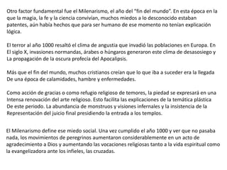 El Milenarismo define ese miedo social. Una vez cumplido el año 1000 y ver que no pasaba
nada, los movimientos de peregrinos aumentaron considerablemente en un acto de
agradecimiento a Dios y aumentando las vocaciones religiosas tanto a la vida espiritual como
la evangelizadora ante los infieles, las cruzadas.
Otro factor fundamental fue el Milenarismo, el año del “fin del mundo”. En esta época en la
que la magia, la fe y la ciencia convivían, muchos miedos a lo desconocido estaban
patentes, aún había hechos que para ser humano de ese momento no tenían explicación
lógica.
El terror al año 1000 resaltó el clima de angustia que invadió las poblaciones en Europa. En
El siglo X, invasiones normandas, árabes o húngaros generaron este clima de desasosiego y
La propagación de la oscura profecía del Apocalipsis.
Más que el fin del mundo, muchos cristianos creían que lo que iba a suceder era la llegada
De una época de calamidades, hambre y enfermedades.
Como acción de gracias o como refugio religioso de temores, la piedad se expresará en una
Intensa renovación del arte religioso. Esto facilita las explicaciones de la temática plástica
De este periodo. La abundancia de monstruos y visiones infernales y la insistencia de la
Representación del juicio final presidiendo la entrada a los templos.
 