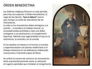 ÓRDEN BENEDICTINA
Las órdenes religiosas florecen en este periodo,
pero hay una especial: la Orden benedictina; la
regla de San Benito: “ora et labora” será la
que marque un estilo de vida dentro de los
monasterios.
La vida en los monasterios debía entregarse a la
oración , el estudio o al trabajo manual. La
ociosidad estaba prohibida y cada uno debía
entregarse a sus quehaceres y al recogimiento
Espiritual. Además esta regla prohibía el lujo en la
vestimenta, la vivienda y en la comida
En las abadías el trabajo en el huerto, el estudio
y experimentación con plantas medicinales o el
trabajo intelectual en las bibliotecas elaborando
manuscritos o haciendo copias de libros.
Se unificó la manera de construir los monasterios
tanto arquitectónicamente como su ubicación
en lugares apartados que invitaban al recogimiento
 