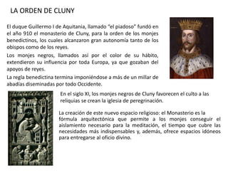 El duque Guillermo I de Aquitania, llamado “el piadoso” fundó en
el año 910 el monasterio de Cluny, para la orden de los monjes
benedictinos, los cuales alcanzaron gran autonomía tanto de los
obispos como de los reyes.
Los monjes negros, llamados así por el color de su hábito,
extendieron su influencia por toda Europa, ya que gozaban del
apoyos de reyes.
La regla benedictina termina imponiéndose a más de un millar de
abadías diseminadas por todo Occidente.
LA ORDEN DE CLUNY
En el siglo XI, los monjes negros de Cluny favorecen el culto a las
reliquias se crean la iglesia de peregrinación.
La creación de este nuevo espacio religioso: el Monasterio es la
fórmula arquitectónica que permite a los monjes conseguir el
aislamiento necesario para la meditación, el tiempo que cubre las
necesidades más indispensables y, además, ofrece espacios idóneos
para entregarse al oficio divino.
 