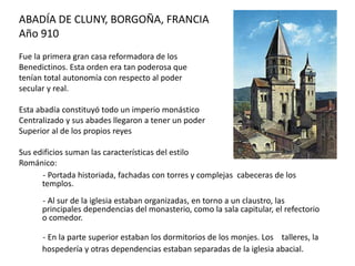 ABADÍA DE CLUNY, BORGOÑA, FRANCIA
Año 910
Fue la primera gran casa reformadora de los
Benedictinos. Esta orden era tan poderosa que
tenían total autonomía con respecto al poder
secular y real.
Esta abadía constituyó todo un imperio monástico
Centralizado y sus abades llegaron a tener un poder
Superior al de los propios reyes
Sus edificios suman las características del estilo
Románico:
- Portada historiada, fachadas con torres y complejas cabeceras de los
templos.
- Al sur de la iglesia estaban organizadas, en torno a un claustro, las
principales dependencias del monasterio, como la sala capitular, el refectorio
o comedor.
- En la parte superior estaban los dormitorios de los monjes. Los talleres, la
hospedería y otras dependencias estaban separadas de la iglesia abacial.
 