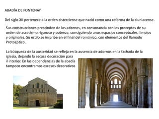 ABADÍA DE FONTENAY
Del siglo XII pertenece a la orden cisterciense que nació como una reforma de la cluniacense.
Sus construcciones prescinden de los adornos, en consonancia con los preceptos de su
orden de ascetismo riguroso y pobreza, consiguiendo unos espacios conceptuales, limpios
y originales. Su estilo se inscribe en el final del románico, con elementos del llamado
Protogótico.
La búsqueda de la austeridad se refleja en la ausencia de adornos en la fachada de la
iglesia, dejando la escasa decoración para
il interior. En las dependencias de la abadía
tampoco encontramos excesos decorativos
 