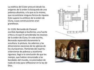 La estética del Císter procuró desde los
orígenes de la orden la búsqueda de una
pobreza absoluta, o lo que es lo mismo,
que no existiese ninguna forma de riqueza.
Esto supone la antítesis de la orden de
Cluny, cuyas construcciones eran
grandiosas.
En 1124, Bernardo de Claraval
escribió Apología a Guillermo, una fuerte
crítica a lo que él consideraba los excesos
de la orden de Cluny. En este escrito,
Bernardo reprendió duramente la
escultura, la pintura, los adornos y las
dimensiones excesivas de las iglesias de
los cluniacenses. Partiendo del espíritu
cisterciense de pobreza y ascetismo
riguroso, llegó a la conclusión de que los
monjes, que habían renunciado a las
bondades del mundo, no precisaban de
nada de esto para reflexionar en la ley de
Dios.
 