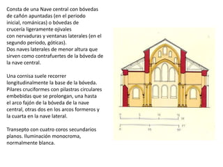 Consta de una Nave central con bóvedas
de cañón apuntadas (en el periodo
inicial, románicas) o bóvedas de
crucería ligeramente ojivales
con nervaduras y ventanas laterales (en el
segundo periodo, góticas).
Dos naves laterales de menor altura que
sirven como contrafuertes de la bóveda de
la nave central.
Una cornisa suele recorrer
longitudinalmente la base de la bóveda.
Pilares cruciformes con pilastras circulares
embebidas que se prolongan, una hasta
el arco fajón de la bóveda de la nave
central, otras dos en los arcos formeros y
la cuarta en la nave lateral.
Transepto con cuatro coros secundarios
planos. Iluminación monocroma,
normalmente blanca.
 