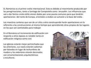 EL Románico es el primer estilo internacional. Esto es debido al movimiento producido por
las peregrinaciones, tanto a Santiago de Compostela como Jerusalén. Las influencias que
van a dar forma a este estilo vienen dadas por unas pautas comunes pero que tendrán
aportaciones del norte de Europa, orientales o árabes se sumarán a la base del estilo .
Los maestros canteros que van de un sitio a otro construyendo harán aportaciones en lo
referente a las construcciones al mismo tiempo que aprendiendo otras propias de los lugares
en los que son contratados para trabajar.
En el Románico el incremento de edificación con
respecto a otras épocas es notable tanto en
edificación religiosa como civil.
Las iglesias estarán mejor pertrechadas que
las anteriores, sus naves estarán cubiertas
por bóvedas en lugar de techumbres de
madera y los exteriores estarán decorados
con ornamentaciones arquitectónicas
y esculturas.
 
