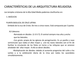 CARACTERÍSTICAS DE LA ARQUITECTURA RELIGIOSA
Los templos cristianos de la Alta Edad Media podemos clasificarlos en:
1. BASÍLICAS
PLANTA BASILICAL DE CRUZ LATINA:
Símbolo de la cruz de Cristo. De tres o cinco naves. Está compuesta por 3 partes
A) Cabecera:
-Rematada en ábsides (1-3-5-7). El central siempre mas alto y ancho
que los laterales.
-Con girola: propia de las iglesias de peregrinación. Es un pasillo o nave
semicircular que rodea al altar mayor y une las naves laterales con el fin de
facilitar la circulación de los fieles en torno a las reliquias que se veneran
alrededor del altar mayor. A ella se abren ábsides.
-Multiplicación de ábsides: debida al aumento progresivo del culto a los
santos y a la celebración diaria de la misa por todos los sacerdotes
simultáneamente.
 