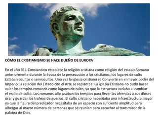 CÓMO EL CRISTIANISMO SE HACE DUEÑO DE EUROPA
En el año 311 Constantino establece la religión cristiana como religión del estado Romano
anteriormente durante la época de la persecución a los cristianos, los lugares de culto
Estaban ocultos o semiocultos. Una vez la iglesia cristiana se Convierte en el mayor poder del
Imperio la relación del Estado con el Arte se replantea. La iglesia Cristiana no pudo hacer
valer los templos romanos como lugares de culto, ya que la estructura variaba al cambiar
el estilo de culto. Los romanos sólo usaban los templos para llevar las ofrendas a sus dioses
orar y guardar los trofeos de guerras. El culto cristiano necesitaba una infraestructura mayor
ya que la figura del predicador necesitaba de un espacio con suficiente amplitud para
albergar al mayor número de personas que se reunían para escuchar al transmisor de la
palabra de Dios.
 