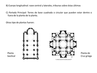 B) Cuerpo longitudinal: nave central y laterales, tribunas sobre éstas últimas
C) Portada Principal: Torres de base cuadrada o circular que pueden estar dentro o
fuera de la planta de la planta.
Otras tipo de plantas fueron:
Planta
basilical
Planta de
Cruz griega
 