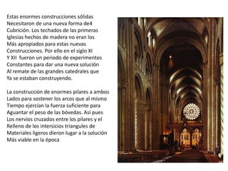 Estas enormes construcciones sólidas
Necesitaron de una nueva forma de4
Cubrición. Los techados de las primeras
Iglesias hechos de madera no eran los
Más apropiados para estas nuevas
Construcciones. Por ello en el siglo XI
Y XII fueron un periodo de experimentos
Constantes para dar una nueva solución
Al remate de las grandes catedrales que
Ya se estaban construyendo.
La construcción de enormes pilares a ambos
Lados para sostener los arcos que al mismo
Tiempo ejercían la fuerza suficiente para
Aguantar el peso de las bóvedas. Así pues
Los nervios cruzados entre los pilares y el
Relleno de los intersicios triangules de
Materiales ligeros dieron lugar a la solución
Más viable en la época
 