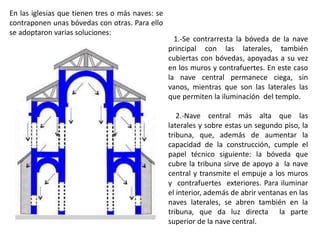 1.-Se contrarresta la bóveda de la nave
principal con las laterales, también
cubiertas con bóvedas, apoyadas a su vez
en los muros y contrafuertes. En este caso
la nave central permanece ciega, sin
vanos, mientras que son las laterales las
que permiten la iluminación del templo.
2.-Nave central más alta que las
laterales y sobre estas un segundo piso, la
tribuna, que, además de aumentar la
capacidad de la construcción, cumple el
papel técnico siguiente: la bóveda que
cubre la tribuna sirve de apoyo a la nave
central y transmite el empuje a los muros
y contrafuertes exteriores. Para iluminar
el interior, además de abrir ventanas en las
naves laterales, se abren también en la
tribuna, que da luz directa la parte
superior de la nave central.
En las iglesias que tienen tres o más naves: se
contraponen unas bóvedas con otras. Para ello
se adoptaron varias soluciones:
 