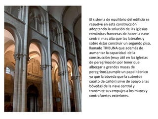 El sistema de equilibrio del edificio se
resuelve en esta construcción
adoptando la solución de las iglesias
románicas francesas de hacer la nave
central mas alta que las laterales y
sobre éstas construir un segundo piso,
llamado TRIBUNA que además de
aumentar la capacidad de la
construcción (muy útil en las iglesias
de peregrinación por tener que
albergar a grandes masas de
peregrinos),cumple un papel técnico
ya que la bóveda que la cubre(de
cuarto de cañón) sirve de apoyo a las
bóvedas de la nave central y
transmite sus empujes a los muros y
contrafuertes exteriores.
 