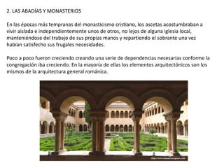 2. LAS ABADÍAS Y MONASTERIOS
En las épocas más tempranas del monasticismo cristiano, los ascetas acostumbraban a
vivir aislada e independientemente unos de otros, no lejos de alguna iglesia local,
manteniéndose del trabajo de sus propias manos y repartiendo el sobrante una vez
habían satisfecho sus frugales necesidades.
Poco a poco fueron creciendo creando una serie de dependencias necesarias conforme la
congregación iba creciendo. En la mayoría de ellas los elementos arquitectónicos son los
mismos de la arquitectura general románica.
 