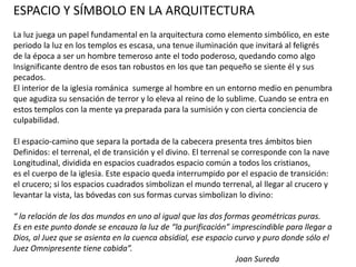 ESPACIO Y SÍMBOLO EN LA ARQUITECTURA
La luz juega un papel fundamental en la arquitectura como elemento simbólico, en este
periodo la luz en los templos es escasa, una tenue iluminación que invitará al feligrés
de la época a ser un hombre temeroso ante el todo poderoso, quedando como algo
Insignificante dentro de esos tan robustos en los que tan pequeño se siente él y sus
pecados.
El interior de la iglesia románica sumerge al hombre en un entorno medio en penumbra
que agudiza su sensación de terror y lo eleva al reino de lo sublime. Cuando se entra en
estos templos con la mente ya preparada para la sumisión y con cierta conciencia de
culpabilidad.
El espacio-camino que separa la portada de la cabecera presenta tres ámbitos bien
Definidos: el terrenal, el de transición y el divino. El terrenal se corresponde con la nave
Longitudinal, dividida en espacios cuadrados espacio común a todos los cristianos,
es el cuerpo de la iglesia. Este espacio queda interrumpido por el espacio de transición:
el crucero; si los espacios cuadrados simbolizan el mundo terrenal, al llegar al crucero y
levantar la vista, las bóvedas con sus formas curvas simbolizan lo divino:
“ la relación de los dos mundos en uno al igual que las dos formas geométricas puras.
Es en este punto donde se encauza la luz de “la purificación” imprescindible para llegar a
Dios, al Juez que se asienta en la cuenca absidial, ese espacio curvo y puro donde sólo el
Juez Omnipresente tiene cabida”.
Joan Sureda
 