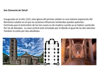 San Clemente de Tahull
Inaugurada en el año 1123, esta iglesia del pirineo catalán es una máxima exponente del
Románico catalán en el que las austeras influencias lombardas quedan patentes.
Contrasta que la techumbre de las tres naves es de madera cuando ya se habían sustituido
Por las de bóvedas. La nave central está rematada por el ábside al igual de las dos laterales
También lo están por dos absidiolos.
 