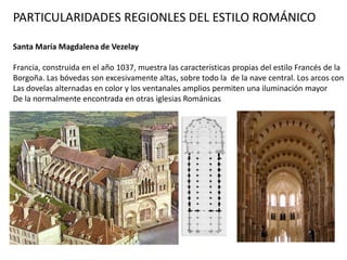 PARTICULARIDADES REGIONLES DEL ESTILO ROMÁNICO
Santa María Magdalena de Vezelay
Francia, construida en el año 1037, muestra las características propias del estilo Francés de la
Borgoña. Las bóvedas son excesivamente altas, sobre todo la de la nave central. Los arcos con
Las dovelas alternadas en color y los ventanales amplios permiten una iluminación mayor
De la normalmente encontrada en otras iglesias Románicas
 