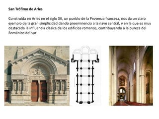 San Trófimo de Arles
Construida en Arles en el siglo XII, un pueblo de la Provenza francesa, nos da un claro
ejemplo de la gran simplicidad dando preeminencia a la nave central, y en la que es muy
destacada la influencia clásica de los edificios romanos, contribuyendo a la pureza del
Románico del sur
 