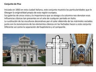 Conjunto de Pisa
Iniciada en 1063 en esta ciudad italiana, este conjunto muestra las particularidades que le
Otorgan la originalidad propia de esta región europea.
Sus galerías de arcos vivos y la importancia que se otorga a la columna nos denotan esas
Influencias clásicas tan presentes en el arte de cualquier periodo en Italia.
La sustitución de las esculturas decorativas por el color obtenido de los mármoles variados
junto con la reviviscencia de los elementos clásicos en las fachadas hacen a este conjunto
Diferente así como la separación del baptisterio y el campanile.
 