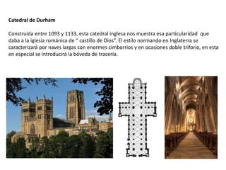 Catedral de Durham
Construida entre 1093 y 1133, esta catedral inglesa nos muestra esa particularidad que
daba a la iglesia románica de “ castillo de Dios”. El estilo normando en Inglaterra se
caracterizará por naves largas con enormes cimborrios y en ocasiones doble triforio, en esta
en especial se introducirá la bóveda de tracería.
 