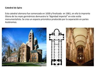Catedral de Spira
Esta catedral alemana fue comenzada en 1030 y finalizada en 1061, en ella la impronta
Otona de los reyes germánicos demuestra la “dignidad imperial” en este estilo
monumentalista. Se crea un espacio prismático producido por la separación en partes
Autónomas.
 