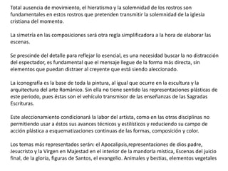 Total ausencia de movimiento, el hieratismo y la solemnidad de los rostros son
fundamentales en estos rostros que pretenden transmitir la solemnidad de la iglesia
cristiana del momento.
La simetría en las composiciones será otra regla simplificadora a la hora de elaborar las
escenas.
Se prescinde del detalle para reflejar lo esencial, es una necesidad buscar la no distracción
del espectador, es fundamental que el mensaje llegue de la forma más directa, sin
elementos que puedan distraer al creyente que está siendo aleccionado.
La iconografía es la base de toda la pintura, al igual que ocurre en la escultura y la
arquitectura del arte Románico. Sin ella no tiene sentido las representaciones plásticas de
este periodo, pues éstas son el vehículo transmisor de las enseñanzas de las Sagradas
Escrituras.
Este aleccionamiento condicionará la labor del artista, como en las otras disciplinas no
permitiendo usar a éstos sus avances técnicos y estilísticos y reduciendo su campo de
acción plástica a esquematizaciones continuas de las formas, composición y color.
Los temas más representados serán: el Apocalipsis,representaciones de dios padre,
Jesucristo y la Virgen en Majestad en el interior de la mandorla mística, Escenas del juicio
final, de la gloria, figuras de Santos, el evangelio. Animales y bestias, elementos vegetales
 