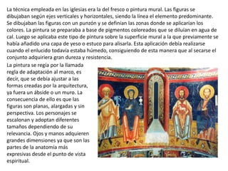 La técnica empleada en las iglesias era la del fresco o pintura mural. Las figuras se
dibujaban según ejes verticales y horizontales, siendo la línea el elemento predominante.
Se dibujaban las figuras con un punzón y se definían las zonas donde se aplicarían los
colores. La pintura se preparaba a base de pigmentos coloreados que se diluían en agua de
cal. Luego se aplicaba este tipo de pintura sobre la superficie mural a la que previamente se
había añadido una capa de yeso o estuco para alisarla. Esta aplicación debía realizarse
cuando el enlucido todavía estaba húmedo, consiguiendo de esta manera que al secarse el
conjunto adquiriera gran dureza y resistencia.
La pintura se regía por la llamada
regla de adaptación al marco, es
decir, que se debía ajustar a las
formas creadas por la arquitectura,
ya fuera un ábside o un muro. La
consecuencia de ello es que las
figuras son planas, alargadas y sin
perspectiva. Los personajes se
escalonan y adoptan diferentes
tamaños dependiendo de su
relevancia. Ojos y manos adquieren
grandes dimensiones ya que son las
partes de la anatomía más
expresivas desde el punto de vista
espiritual.
 