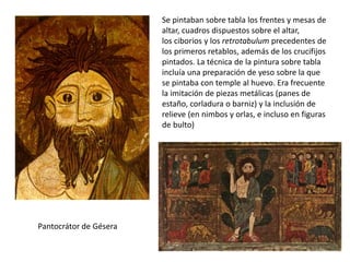 Pantocrátor de Gésera
Se pintaban sobre tabla los frentes y mesas de
altar, cuadros dispuestos sobre el altar,
los ciborios y los retrotabulum precedentes de
los primeros retablos, además de los crucifijos
pintados. La técnica de la pintura sobre tabla
incluía una preparación de yeso sobre la que
se pintaba con temple al huevo. Era frecuente
la imitación de piezas metálicas (panes de
estaño, corladura o barniz) y la inclusión de
relieve (en nimbos y orlas, e incluso en figuras
de bulto)
 