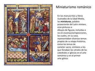 Miniaturismo románico
En los manuscritos y libros
ilustrados de la Edad Media,
las miniaturas, palabra
proveniente del Latín miniare,
eran pinturas o
dibujos de figuras, incluidas o
no en escenas/composiciones,
las cuales, en su caso,
representaban diversos temas
propios de su etapa histórica,
como los temas de
carácter sacro, similares a los
que llenaban los vitrales de las
catedrales e iglesias en el arte
románico y en el primer
arte gótico.
 