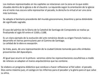 Los motivos representados en los capiteles se relacionan con la zona en la que estén
situados dentro de la iglesia o de el claustro .La izquierda según la orientación de la iglesia
era el norte mas oscura solía representar el pecado, la derecha la virtud al ser una zona
más luminosa.
Se adopta el bestiario procedente del mundo grecoromano, bizantino y persa dotándolo
de significado sagrado.
El caso del pórtico de la Gloria de la Catedral de Santiago de Compostela se realiza ya
finalizando el siglo XII entre el 1168 y 1188.
Es un claro ejemplo de la evolución del arte románico desde su origen francés hasta su
desarrollo en tierras peninsulares por el Camino de Santiago.
La calidad de la obra es excepción.
Se trata, pues, de una representación de la ciudad Celeste tomando para ello símbolos
provenientes del Apocalipsis.
Al igual que ocurre en la pintura veremos cómo las representaciones escultóricas a modo
de relieves se adaptan al marco arquitectónico que las contiene.
Se elabora un programa didáctico que conduce a hacer reflexionar al fiel sobre el pecado.
Dios como máximo juez, el castigo en los infiernos para el pecador y la gloria para el que salve
su alma.
 