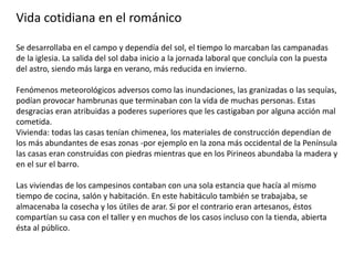 Vida cotidiana en el románico
Se desarrollaba en el campo y dependía del sol, el tiempo lo marcaban las campanadas
de la iglesia. La salida del sol daba inicio a la jornada laboral que concluía con la puesta
del astro, siendo más larga en verano, más reducida en invierno.
Fenómenos meteorológicos adversos como las inundaciones, las granizadas o las sequías,
podían provocar hambrunas que terminaban con la vida de muchas personas. Estas
desgracias eran atribuidas a poderes superiores que les castigaban por alguna acción mal
cometida.
Vivienda: todas las casas tenían chimenea, los materiales de construcción dependían de
los más abundantes de esas zonas -por ejemplo en la zona más occidental de la Península
las casas eran construidas con piedras mientras que en los Pirineos abundaba la madera y
en el sur el barro.
Las viviendas de los campesinos contaban con una sola estancia que hacía al mismo
tiempo de cocina, salón y habitación. En este habitáculo también se trabajaba, se
almacenaba la cosecha y los útiles de arar. Si por el contrario eran artesanos, éstos
compartían su casa con el taller y en muchos de los casos incluso con la tienda, abierta
ésta al público.
 