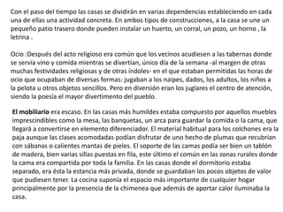 Con el paso del tiempo las casas se dividirán en varias dependencias estableciendo en cada
una de ellas una actividad concreta. En ambos tipos de construcciones, a la casa se une un
pequeño patio trasero donde pueden instalar un huerto, un corral, un pozo, un horno , la
letrina .
Ocio :Después del acto religioso era común que los vecinos acudiesen a las tabernas donde
se servía vino y comida mientras se divertían, único día de la semana -al margen de otras
muchas festividades religiosas y de otras índoles- en el que estaban permitidas las horas de
ocio que ocupaban de diversas formas: jugaban a los naipes, dados, los adultos, los niños a
la pelota u otros objetos sencillos. Pero en diversión eran los juglares el centro de atención,
siendo la poesía el mayor divertimento del pueblo.
El mobiliario era escaso. En las casas más humildes estaba compuesto por aquellos muebles
imprescindibles como la mesa, las banquetas, un arca para guardar la comida o la cama, que
llegará a convertirse en elemento diferenciador. El material habitual para los colchones era la
paja aunque las clases acomodadas podían disfrutar de uno hecho de plumas que recubrían
con sábanas o calientes mantas de pieles. El soporte de las camas podía ser bien un tablón
de madera, bien varias sillas puestas en fila, este último el común en las zonas rurales donde
la cama era compartida por toda la familia. En las casas donde el dormitorio estaba
separado, era ésta la estancia más privada, donde se guardaban los pocos objetos de valor
que pudiesen tener. La cocina suponía el espacio más importante de cualquier hogar
principalmente por la presencia de la chimenea que además de aportar calor iluminaba la
casa.
 