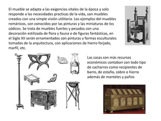 El mueble se adapta a las exigencias vitales de la época y solo
responde a las necesidades practicas de la vida, son muebles
creados con una simple visión utilitaria. Los ejemplos del muebles
románicos, son conocidos por las pinturas y las miniaturas de los
códices. Se trata de muebles fuertes y pesados con una
decoración estilizada de flora y fauna o de figuras fantásticas, en
el Siglo XII serán ornamentados con pinturas y formas esculturales
tomados de la arquitectura, con aplicaciones de hierro forjado,
marfil, etc.
Las casas con más recursos
económicos contaban con todo tipo
de cacharros como recipientes de
barro, de estaño, cobre o hierro
además de manteles y paños
 