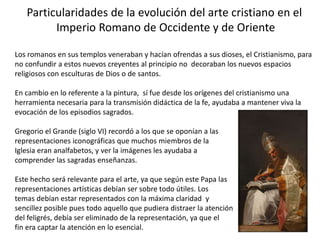Particularidades de la evolución del arte cristiano en el
Imperio Romano de Occidente y de Oriente
Los romanos en sus templos veneraban y hacían ofrendas a sus dioses, el Cristianismo, para
no confundir a estos nuevos creyentes al principio no decoraban los nuevos espacios
religiosos con esculturas de Dios o de santos.
En cambio en lo referente a la pintura, sí fue desde los orígenes del cristianismo una
herramienta necesaria para la transmisión didáctica de la fe, ayudaba a mantener viva la
evocación de los episodios sagrados.
Gregorio el Grande (siglo VI) recordó a los que se oponían a las
representaciones iconográficas que muchos miembros de la
Iglesia eran analfabetos, y ver la imágenes les ayudaba a
comprender las sagradas enseñanzas.
Este hecho será relevante para el arte, ya que según este Papa las
representaciones artísticas debían ser sobre todo útiles. Los
temas debían estar representados con la máxima claridad y
sencillez posible pues todo aquello que pudiera distraer la atención
del feligrés, debía ser eliminado de la representación, ya que el
fin era captar la atención en lo esencial.
 