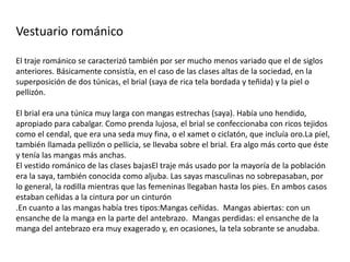 Vestuario románico
El traje románico se caracterizó también por ser mucho menos variado que el de siglos
anteriores. Básicamente consistía, en el caso de las clases altas de la sociedad, en la
superposición de dos túnicas, el brial (saya de rica tela bordada y teñida) y la piel o
pellizón.
El brial era una túnica muy larga con mangas estrechas (saya). Había uno hendido,
apropiado para cabalgar. Como prenda lujosa, el brial se confeccionaba con ricos tejidos
como el cendal, que era una seda muy fina, o el xamet o ciclatón, que incluía oro.La piel,
también llamada pellizón o pellicia, se llevaba sobre el brial. Era algo más corto que éste
y tenía las mangas más anchas.
El vestido románico de las clases bajasEl traje más usado por la mayoría de la población
era la saya, también conocida como aljuba. Las sayas masculinas no sobrepasaban, por
lo general, la rodilla mientras que las femeninas llegaban hasta los pies. En ambos casos
estaban ceñidas a la cintura por un cinturón
.En cuanto a las mangas había tres tipos:Mangas ceñidas. Mangas abiertas: con un
ensanche de la manga en la parte del antebrazo. Mangas perdidas: el ensanche de la
manga del antebrazo era muy exagerado y, en ocasiones, la tela sobrante se anudaba.
 