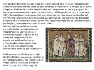 Para comprender mejor este concepto de “ la esencialidad de la forma de representación”
en las obras de este periodo como ejemplo tomemos el mosaico de “ el milagro de los panes
y lo peces” de la basílica de San Apollinare Nuovo”: Se representa a Cristo y un grupo de
cuatro personas con panes y peces. Un autor heleno habría creado una escena totalmente
diferente. Aquí los personajes muestran una rigidez que nos hace pensar en ¿qué fue del
movimiento y el dinamismo del arte griego que continuó en la época romana?. El carácter
primitivo de este mosaico se debe a que el artista siguió las directrices de sencillez marcadas
por la iglesia, y no porque no supiera hacerlo mejor.
las ideas egipcias de la importancia
en la claridad del mensaje cobraron
importancia otra vez ya que era lo
mismo que buscaba la iglesia en ese
momento. Así pues la sencillez
egipcia se mezcló con las formas
evolucionadas griegas, dando lugar
a un nuevo estilo didáctico que
combinaba lo primitivo con lo artificioso.
En Oriente en cambio durante un siglo
Del 754 al 855 los iconoclastas prohibieron
Las representaciones, una vez salieron del
Poder, volvió a instaurarse el modelo
Didáctico que ofrecía la iconografía.
 