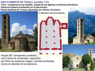 SAN CLEMENTE DE TAHULL (Lérida) 1123
Torre - campanario muy esbelta , propia de las iglesias románicas pirenáicas.
Influencia italiana (lombarda) en la decoración.
Planta basilical de 3 naves separadas por pilares circulares.
Ángulo SE: campanario cuadrado,
con 6 pisos de ventanales, separados
por frisos de arquerías ciegas y bandas lombardas.
(como en ábsides de la cabecera).
3 ábsides semicirculares
 