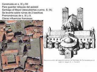 Construida en s. XI y XII
Para guardar reliquias del apóstol
Santiago el Mayor (descubiertas a princ. S. IX)
Se levanta sobre ruinas de 2 basílicas
Prerrománicas de s. IX y X.
Claras influencias francesas.
 
