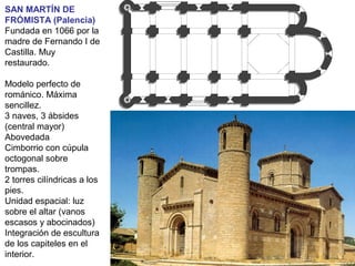 SAN MARTÍN DE
FRÓMISTA (Palencia)
Fundada en 1066 por la
madre de Fernando I de
Castilla. Muy
restaurado.
Modelo perfecto de
románico. Máxima
sencillez.
3 naves, 3 ábsides
(central mayor)
Abovedada
Cimborrio con cúpula
octogonal sobre
trompas.
2 torres cilíndricas a los
pies.
Unidad espacial: luz
sobre el altar (vanos
escasos y abocinados)
Integración de escultura
de los capiteles en el
interior.
 