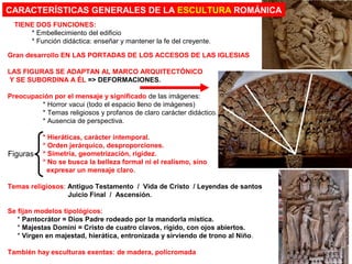 Gran desarrollo EN LAS PORTADAS DE LOS ACCESOS DE LAS IGLESIAS
LAS FIGURAS SE ADAPTAN AL MARCO ARQUITECTÓNICO
Y SE SUBORDINA A ÉL => DEFORMACIONES.
Preocupación por el mensaje y significado de las imágenes:
* Horror vacui (todo el espacio lleno de imágenes)
* Temas religiosos y profanos de claro carácter didáctico.
* Ausencia de perspectiva.
* Hieráticas, carácter intemporal.
* Orden jerárquico, desproporciones.
* Simetría, geometrización, rigidez.
* No se busca la belleza formal ni el realismo, sino
expresar un mensaje claro.
Temas religiosos: Antiguo Testamento / Vida de Cristo / Leyendas de santos
Juicio Final / Ascensión.
Se fijan modelos tipológicos:
* Pantocrátor = Dios Padre rodeado por la mandorla mística.
* Majestas Domini = Cristo de cuatro clavos, rígido, con ojos abiertos.
* Virgen en majestad, hierática, entronizada y sirviendo de trono al Niño.
También hay esculturas exentas: de madera, policromada
CARACTERÍSTICAS GENERALES DE LA ESCULTURA ROMÁNICA
TIENE DOS FUNCIONES:
* Embellecimiento del edificio
* Función didáctica: enseñar y mantener la fe del creyente.
Figuras
 