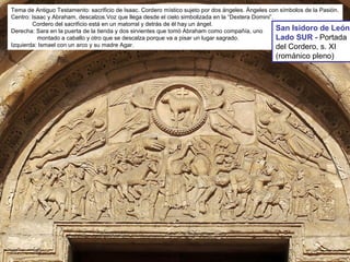 Tema de Antiguo Testamento: sacrificio de Isaac. Cordero místico sujeto por dos ángeles. Ángeles con símbolos de la Pasión.
Centro: Isaac y Abraham, descalzos.Voz que llega desde el cielo simbolizada en la “Dextera Domini”.
Cordero del sacrificio está en un matorral y detrás de él hay un ángel.
Derecha: Sara en la puerta de la tienda y dos sirvientes que tomó Abraham como compañía, uno
montado a caballo y otro que se descalza porque va a pisar un lugar sagrado.
Izquierda: Ismael con un arco y su madre Agar.
San Isidoro de León
Lado SUR - Portada
del Cordero, s. XI
(románico pleno)
 