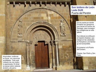 San Isidoro de León
Lado SUR
Puerta del Perdón
Era la puerta por donde
Entraban los peregrinos
que hacían el Camino de
Santiago, para conseguir
las indulgencias en esta
iglesia.
Sus relieves se atribuyen
al maestro Esteban, que
trabajó en las catedrales
de Pamplona y de Santia-
go de Compostela.
Es posterior a la Puerta
del Cordero.
Enjutas: San Pedro y San
Pablo.
Arquivoltas: molduras
en bocel con columnas
acodilladas. Todo está
rodeado de una moldu-
ra ajedrezada. El dintel
se apoya sobre cabezas
de león y de perro.
 