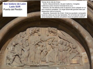San Isidoro de León
Lado SUR
Puerta del Perdón
Temas de la vida de Cristo:
Centro: Descendimiento, de gran realismo, 2 ángeles
turiferarios sobre el tramo horizotal de la cruz.
Derecha: las tres Marías ante el sepulcro vacío cobijado en un
arco románico peraltado. Un ángel desarrolla grandes alas que
resguardan todo el conjunto.
Izquierda: Ascensión de Cristo: Cristo es ayudado o empujado
hacia los cielos por los dos Apóstoles. Por el nimbo de Cristo se
ve la inscripción “Ascendo ad patrem mevm et patrem vestrvm”.
 