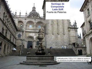 Santiago de
Compostela
Lado SUR
Puerta de Platerías
Edificada entre 1103 y 1117. Debe su nombre a
los obradores de plata que existían en el lugar.
 