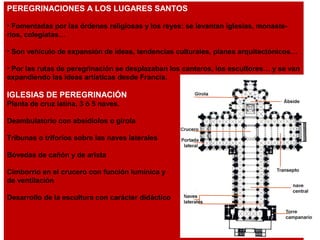 PEREGRINACIONES A LOS LUGARES SANTOS
• Fomentadas por las órdenes religiosas y los reyes: se levantan iglesias, monaste-
rios, colegiatas…
• Son vehículo de expansión de ideas, tendencias culturales, planes arquitectónicos…
• Por las rutas de peregrinación se desplazaban los canteros, los escultores… y se van
expandiendo las ideas artísticas desde Francia.
IGLESIAS DE PEREGRINACIÓN
Planta de cruz latina, 3 ó 5 naves.
Deambulatorio con absidiolos o girola
Tribunas o triforios sobre las naves laterales
Bóvedas de cañón y de arista
Cimborrio en el crucero con función lumínica y
de ventilación
Desarrollo de la escultura con carácter didáctico
 