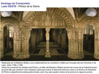 Santiago de Compostela
Lado OESTE - Pórtico de la Gloria
Realizado por el Maestro Mateo y sus colaboradores (su obradoiro o taller) por encargo del rey Fernando II de
León, entre 1168 y 1188.
Antes de comenzar los trabajos del Pórtico, el taller del Maestrro Mateo terminó las naves de la Catedral tenien-
do para ello que construir una novedosa cripta para salvar el desnivel entre las naves y el terreno de alrededor.
El Pórtico originalmente estaba policromado, pero hoy solo quedan restos de la pintura en algunos puntos.
 