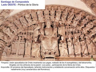 Tímpano: visión apocalíptica de Cristo mostrando sus yagas, rodeado de los 4 evangelistas y del tetramorfos.
Ángeles con los atributos de la pasión. Los justos , participando de la Gloria de Cristo.
Arquivolta: 24 ancianos del Apocalipsis, tañendo instrumentos y entablando conversación entre ellos. Dispuestos
radialmente (muy característico del Románico)
Santiago de Compostela
Lado OESTE - Pórtico de la Gloria
 
