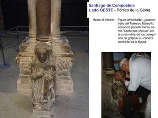 Parteluz:
Hacia el interior – Figura arrodillada (¿autorre-
trato del Maestro Mateo?),
conocido popularmente co-
mo “santo dos croque” por
la costumbre de los peregri-
nos de golpear su cabeza
contra la de la figura.
Santiago de Compostela
Lado OESTE - Pórtico de la Gloria
 
