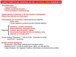 Colores planos y uniformes => No hay volumen ni perspectiva.
Dibujo muy marcado con línea negra.
Preocupación por el mensaje y significado de las imágenes:
* Horror vacui
* Temas religiosos y profanos de claro carácter didáctico.
* Hieráticas, carácter intemporal.
* Orden jerárquico, desproporciones.
* Simetría, geometrización, rigidez.
* No se busca la belleza formal ni el realismo, sino
expresar un mensaje claro.
Temas: Antiguo Testamento / Vida de Cristo / Leyendas de santos
Juicio Final / Ascensión.
Se fijan modelos tipológicos:
* Pantocrátor = Dios Padre rodeado por la mandorla mística.
* Majestas Domini = Cristo de cuatro clavos, rígido, con ojos abiertos.
* Virgen Kiriotissa = En majestad, hierática, entronizada y sirviendo de trono al Niño.
CARACTERÍSTICAS GENERALES DE LA ESCULTURA ROMÁNICA
Se realiza sobre:
* muro (al fresco)
* tablillas recubiertas de yeso
* Libros (miniatura o iluminaciones)
Figuras
 