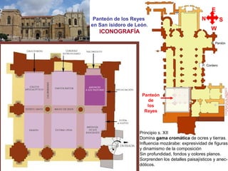 P. Cordero
P. Perdón
Panteón de los Reyes
en San isidoro de León.
ICONOGRAFÍA
Panteón
de
los
Reyes
E
N S
W
Principio s. XII
Domina gama cromática de ocres y tierras.
Influencia mozárabe: expresividad de figuras
y dinamismo de la composición
Sin profundidad, fondos y colores planos.
Sorprenden los detalles paisajísticos y anec-
dóticos.
 