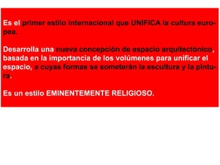 Es el primer estilo internacional que UNIFICA la cultura euro-
pea.
Desarrolla una nueva concepción de espacio arquitectónico,
basada en la importancia de los volúmenes para unificar el
espacio, a cuyas formas se someterán la escultura y la pintu-
ra.
Es un estilo EMINENTEMENTE RELIGIOSO.
 