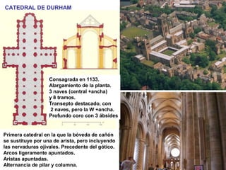 CATEDRAL DE DURHAM
Primera catedral en la que la bóveda de cañón
se sustituye por una de arista, pero incluyendo
las nervaduras ojivales. Precedente del gótico.
Arcos ligeramente apuntados.
Aristas apuntadas.
Alternancia de pilar y columna.
Consagrada en 1133.
Alargamiento de la planta.
3 naves (central +ancha)
y 8 tramos.
Transepto destacado, con
2 naves, pero la W +ancha.
Profundo coro con 3 ábsides
 