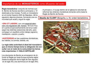 Importancia de los MONASTERIOS como difusores del estilo:
Abadía de CLUNY (Borgoña, s. X): orden benedictina.
Regla benedictina: conjunto de normas que
S. Benito de Nursia escribió a principios s. VI
destinada a los monjes. Fundó un monasterio
en el monte Cassino (NW de Nápoles). Allí le
siguieron algunos jóvenes, formando una co-
munidad que acató y siguió la regla.
•ORA ET LABORA, con una especial aten-
ción a la regulación del horario. Se tuvo muy
en cuenta el aprovechamiento de la luz solar
según las distintas estaciones del año, para
conseguir un equilibrio entre trabajo (agrario),
meditación, oración y sueño.
•AUSTERIDAD en las cuestiones domésticas,
los hábitos, la comida, bebida, etc.
La regla daba autoridad al abad del monasterio
que al mismo tiempo tenía la obligación de con-
sultar con el resto de la comunidad los temas
más importantes => SALA CAPITULAR
Los discípulos de Benito se encargaron de di-
fundir la Regla por toda Europa durante siglos
(hasta la adopción de la regla de San Agustín
en el siglo XII y los dominicos en el siglo XIII).
A principio s. X surge dentro de la Iglesia la voluntad de
reformar las órdenes monásticas tomando como base la
Regla de Benito de Nursia.
 